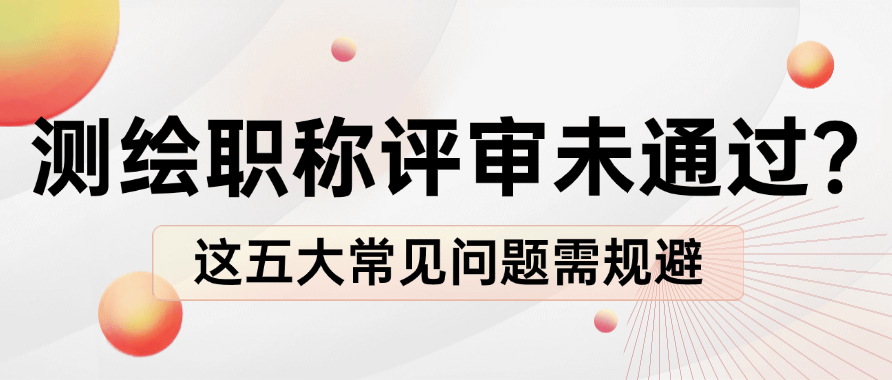 测绘职称评审未通过？这五大常见问题需规避 